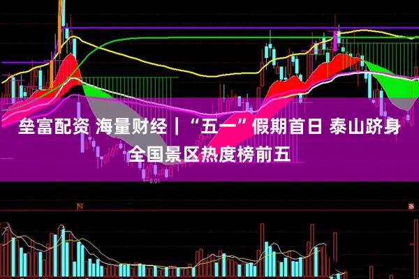 垒富配资 海量财经｜“五一”假期首日 泰山跻身全国景区热度榜前五