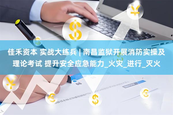 佳禾资本 实战大练兵 | 南昌监狱开展消防实操及理论考试 提升安全应急能力_火灾_进行_灭火