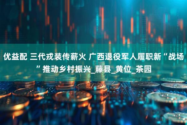 优益配 三代戎装传薪火 广西退役军人履职新“战场”推动乡村振兴_藤县_黄位_茶园