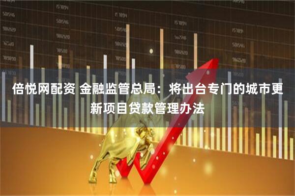 倍悦网配资 金融监管总局：将出台专门的城市更新项目贷款管理办法