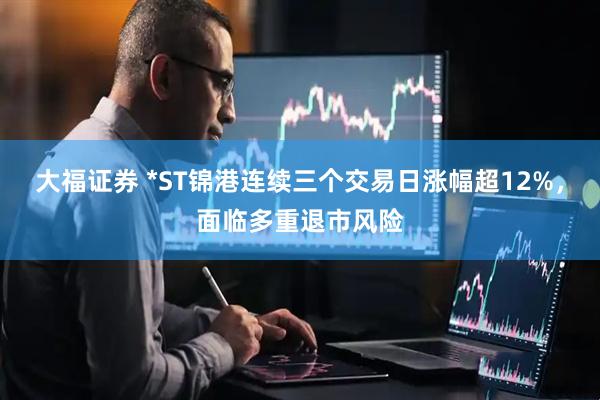 大福证券 *ST锦港连续三个交易日涨幅超12%，面临多重退市风险
