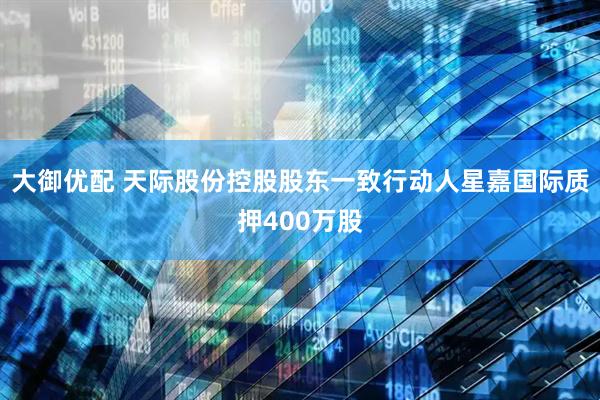 大御优配 天际股份控股股东一致行动人星嘉国际质押400万股