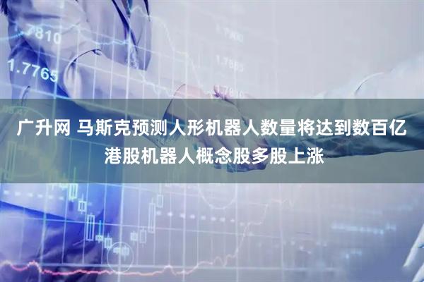 广升网 马斯克预测人形机器人数量将达到数百亿 港股机器人概念股多股上涨