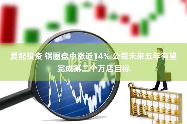 爱配投资 锅圈盘中涨近14% 公司未来五年有望完成第二个万店目标