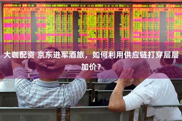 大咖配资 京东进军酒旅，如何利用供应链打穿层层加价？