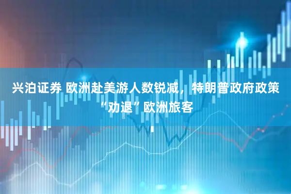 兴泊证券 欧洲赴美游人数锐减，特朗普政府政策“劝退”欧洲旅客