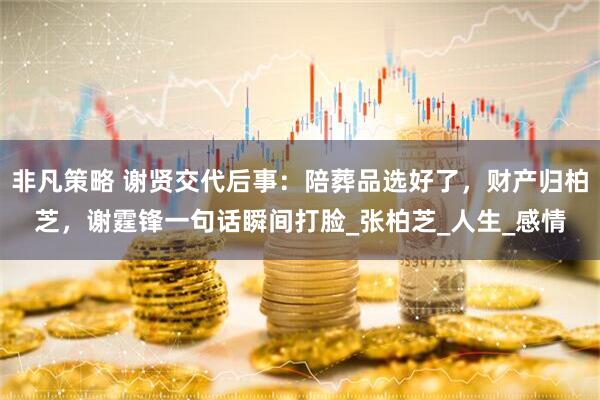 非凡策略 谢贤交代后事：陪葬品选好了，财产归柏芝，谢霆锋一句话瞬间打脸_张柏芝_人生_感情