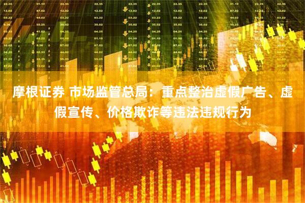 摩根证券 市场监管总局：重点整治虚假广告、虚假宣传、价格欺诈等违法违规行为