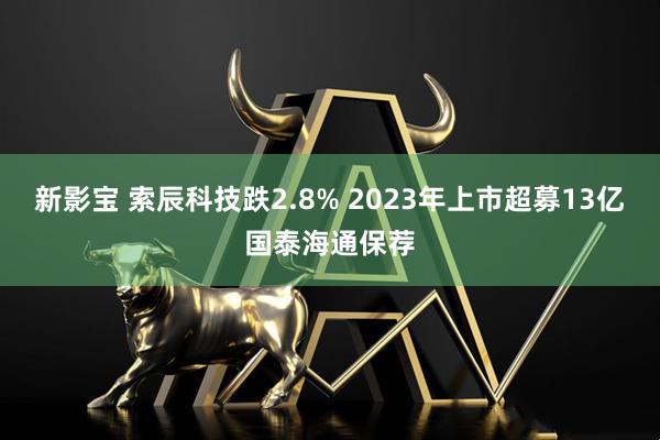 新影宝 索辰科技跌2.8% 2023年上市超募13亿国泰海通保荐