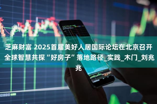 芝麻财富 2025首届美好人居国际论坛在北京召开 全球智慧共探“好房子”落地路径_实践_木门_刘兆