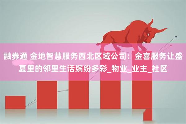 融券通 金地智慧服务西北区域公司：金喜服务让盛夏里的邻里生活缤纷多彩_物业_业主_社区