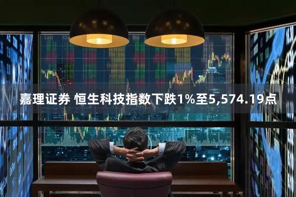 嘉理证券 恒生科技指数下跌1%至5,574.19点