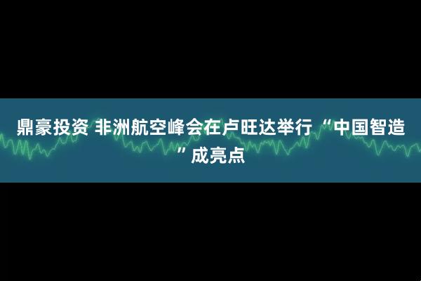 鼎豪投资 非洲航空峰会在卢旺达举行 “中国智造”成亮点