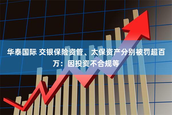 华泰国际 交银保险资管、太保资产分别被罚超百万：因投资不合规等