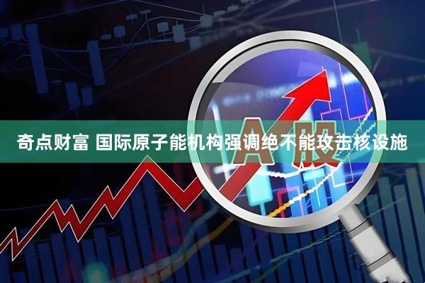 奇点财富 国际原子能机构强调绝不能攻击核设施
