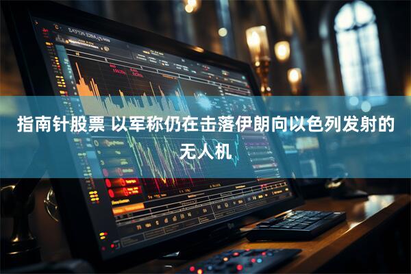 指南针股票 以军称仍在击落伊朗向以色列发射的无人机