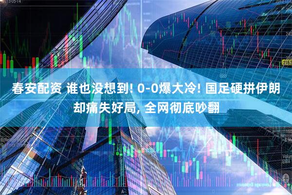 春安配资 谁也没想到! 0-0爆大冷! 国足硬拼伊朗却痛失好局, 全网彻底吵翻