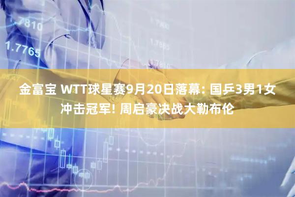 金富宝 WTT球星赛9月20日落幕: 国乒3男1女冲击冠军! 周启豪决战大勒布伦